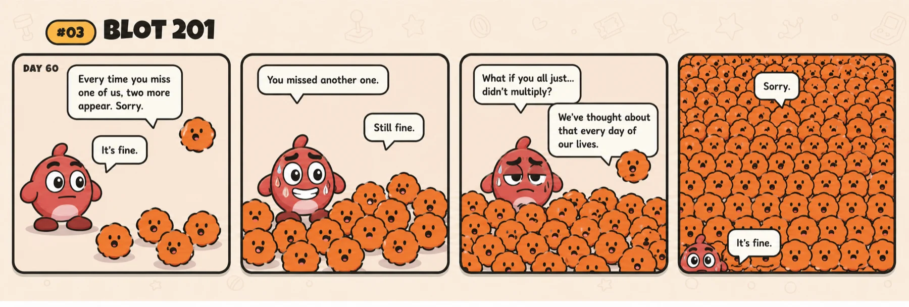 Comic #03, Blot 201. Day 60: a blot apologises that every time you miss one, two more appear. 'It's fine.' The blots pile higher as Inkey keeps missing. He asks what if they just didn't multiply; they say they've thought about that every day of their lives. The panel fills completely with blots. 'Sorry.' 'It's fine.'